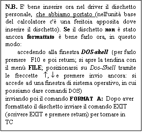 Text Box: N.B. E' bene inserire ora nel driver il dischetto personale, che abbiamo portato (nell'unit� base del calcolatore c'� una feritoia apposita dove inserire il dischetto). Se il dischetto non � stato ancora formattato � bene farlo ora, in questo modo:
-	accedendo alla finestra DOS-shell (per farlo premere F10 e poi return; si apre la tendina con il men� FILE; posizionarsi su Dos-Shell tramite le freccette �, � e premere invio ancora: si accede ad una finestra di sistema operativo, in cui possiamo dare comandi DOS)
inviando poi il comando FORMAT A:  Dopo aver formattato il dischetto inviare il comando EXIT (scrivere EXIT e premere return) per tornare in TC
